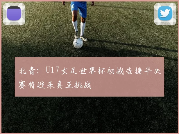 北青：U17女足世界杯初战告捷半决赛将迎来真正挑战