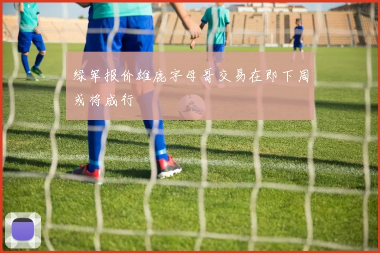 绿军报价雄鹿字母哥交易在即下周或将成行