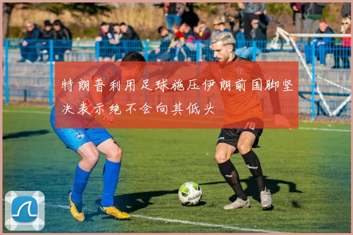 特朗普利用足球施压伊朗前国脚坚决表示绝不会向其低头