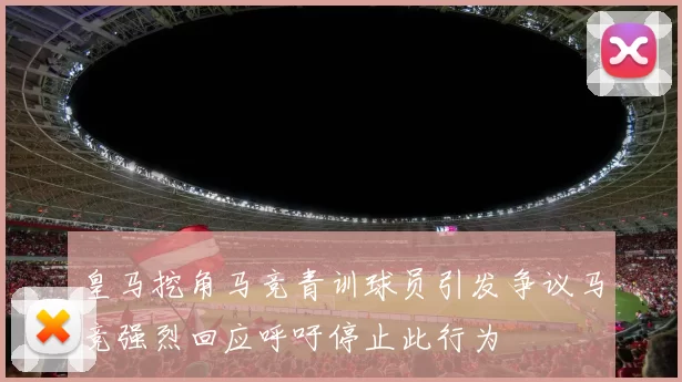 皇马挖角马竞青训球员引发争议马竞强烈回应呼吁停止此行为