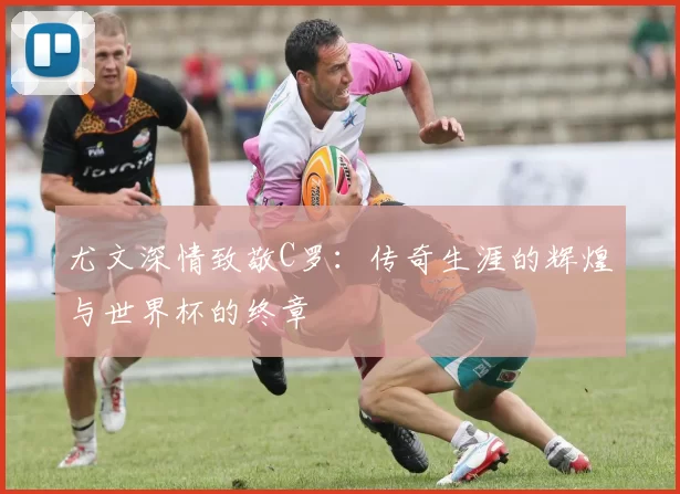 尤文深情致敬C罗：传奇生涯的辉煌与世界杯的终章