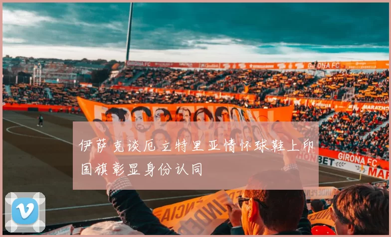 伊萨克谈厄立特里亚情怀球鞋上印国旗彰显身份认同