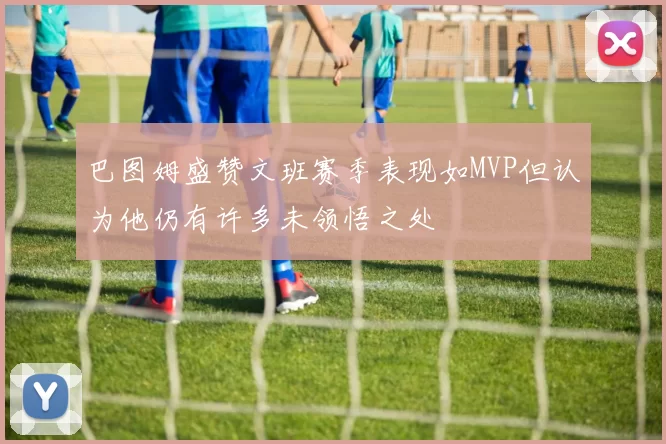 巴图姆盛赞文班赛季表现如MVP但认为他仍有许多未领悟之处