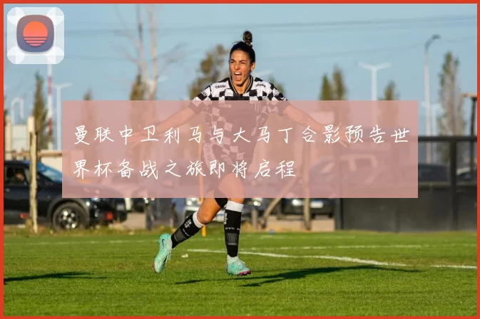 曼联中卫利马与大马丁合影预告世界杯备战之旅即将启程