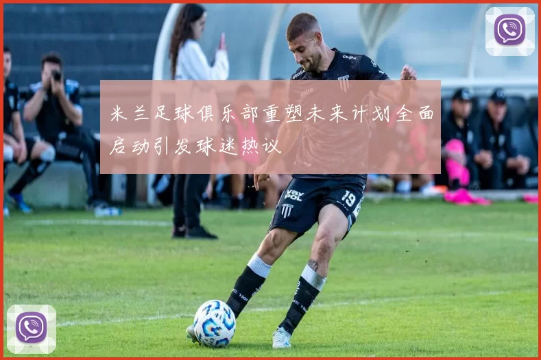 米兰足球俱乐部重塑未来计划全面启动引发球迷热议
