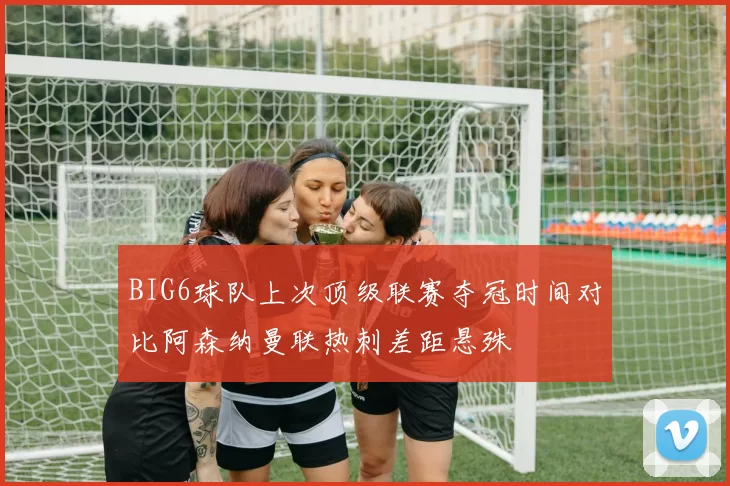BIG6球队上次顶级联赛夺冠时间对比阿森纳曼联热刺差距悬殊
