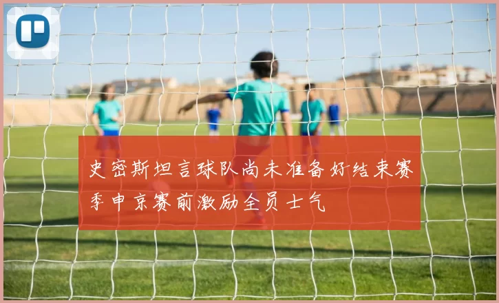 史密斯坦言球队尚未准备好结束赛季申京赛前激励全员士气