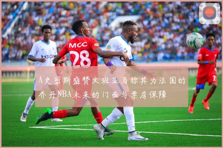 A史密斯盛赞文班亚马称其为法国的乔丹NBA未来的门面与票房保障