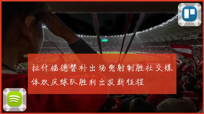 拉什福德替补出场兜射制胜社交媒体欢庆球队胜利出发新征程