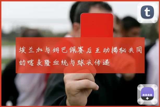 埃兰加与姆巴佩赛后互动揭秘共同的喀麦隆血统与球衣传递