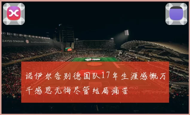 诺伊尔告别德国队17年生涯感慨万千感恩无悔尽管结局痛苦
