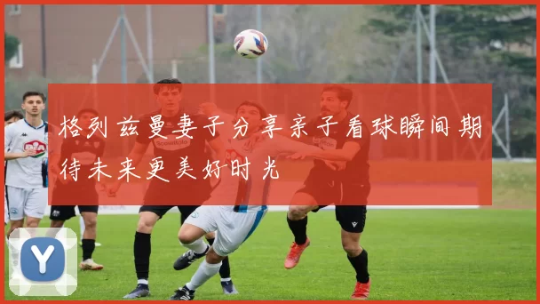 格列兹曼妻子分享亲子看球瞬间期待未来更美好时光