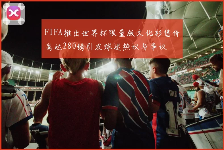 FIFA推出世界杯限量版文化衫售价高达280镑引发球迷热议与争议