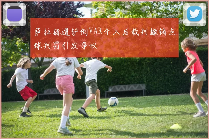 萨拉赫遭铲倒VAR介入后裁判撤销点球判罚引发争议