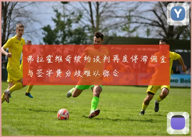 弗拉霍维奇续约谈判再度停滞佣金与签字费分歧难以弥合