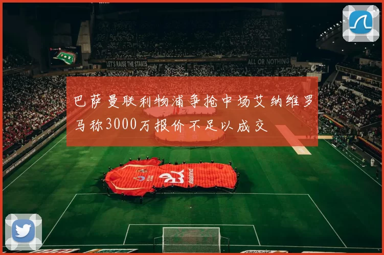 巴萨曼联利物浦争抢中场艾纳维罗马称3000万报价不足以成交
