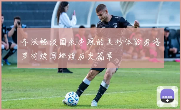 齐沃畅谈国米夺冠的美妙体验劳塔罗将续写辉煌历史篇章