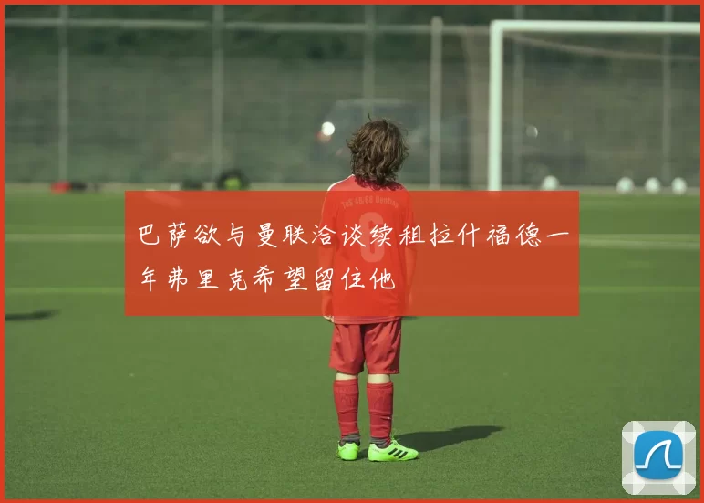 巴萨欲与曼联洽谈续租拉什福德一年弗里克希望留住他