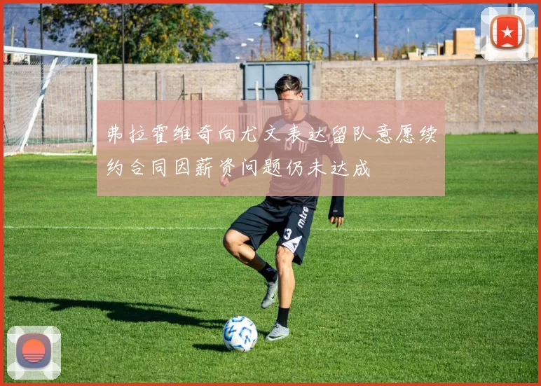 弗拉霍维奇向尤文表达留队意愿续约合同因薪资问题仍未达成