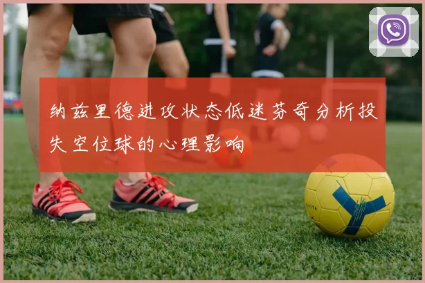 纳兹里德进攻状态低迷芬奇分析投失空位球的心理影响