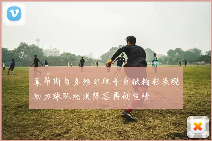 莱昂斯与克赖尔联手贡献精彩表现助力球队轮换阵容再创佳绩