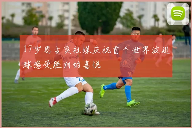 17岁恩古莫社媒庆祝首个世界波进球感受胜利的喜悦